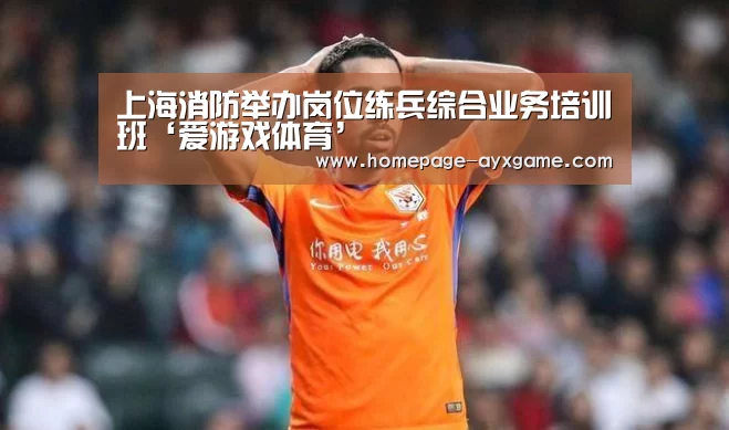 上海消防举办岗位练兵综合业务培训班‘爱游戏体育’(图2) 爱游戏体育
